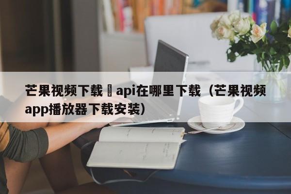 芒果视频下载汅api在哪里下载(芒果视频app播放器下载安装)