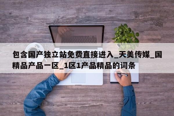 包含国产独立站免费直接进入_天美传媒_国精品产品一区_1区1产品精品的词条
